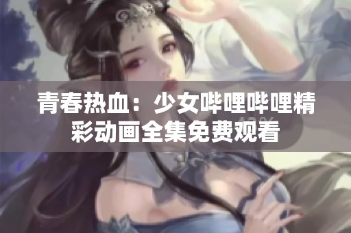 青春热血：少女哔哩哔哩精彩动画全集免费观看