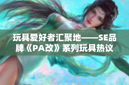 玩具爱好者汇聚地——SE品牌《PA改》系列玩具热议交流平台