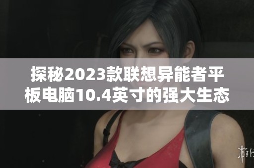 探秘2023款联想异能者平板电脑10.4英寸的强大生态性能