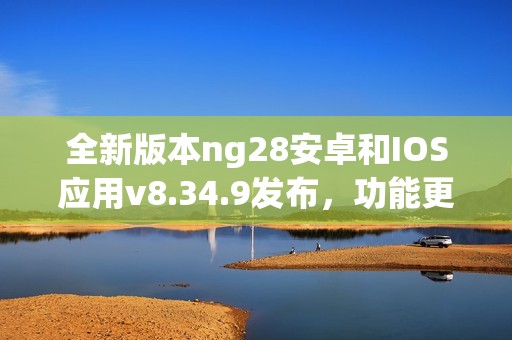 全新版本ng28安卓和IOS应用v8.34.9发布，功能更强大