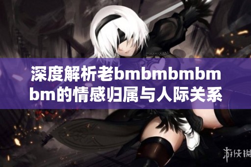 深度解析老bmbmbmbmbm的情感归属与人际关系动态