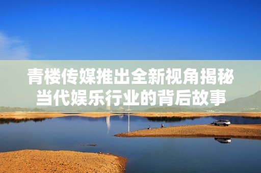 青楼传媒推出全新视角揭秘当代娱乐行业的背后故事