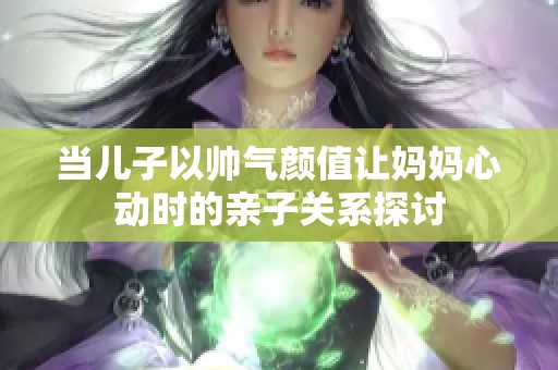 当儿子以帅气颜值让妈妈心动时的亲子关系探讨