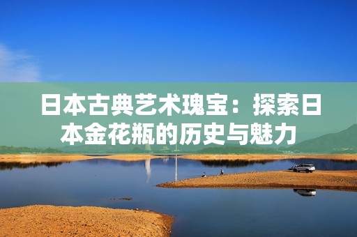 日本古典艺术瑰宝：探索日本金花瓶的历史与魅力