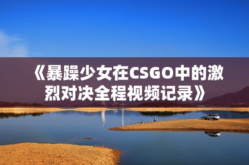 《暴躁少女在CSGO中的激烈对决全程视频记录》