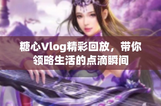 糖心Vlog精彩回放，带你领略生活的点滴瞬间