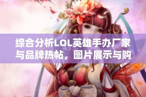 综合分析LOL英雄手办厂家与品牌热帖，图片展示与购买指南