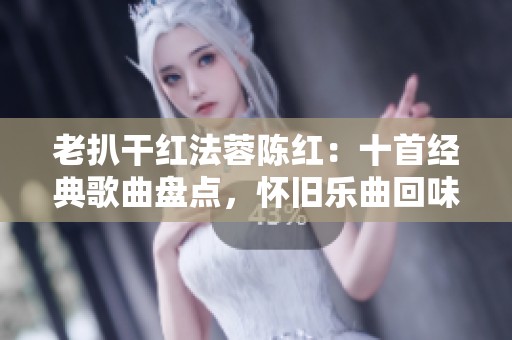 老扒干红法蓉陈红：十首经典歌曲盘点，怀旧乐曲回味无穷