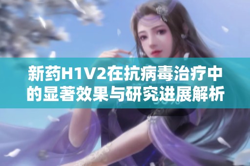 新药H1V2在抗病毒治疗中的显著效果与研究进展解析