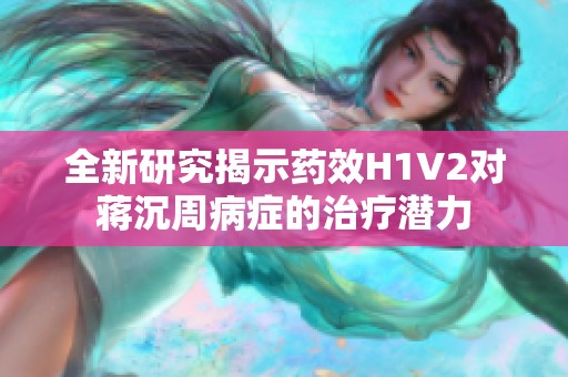 全新研究揭示药效H1V2对蒋沉周病症的治疗潜力