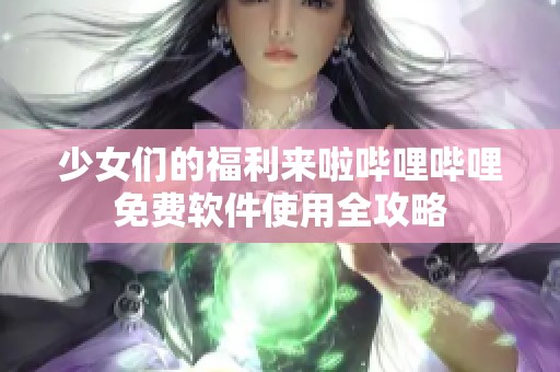 少女们的福利来啦哔哩哔哩免费软件使用全攻略