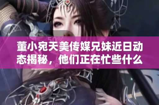 董小宛天美传媒兄妹近日动态揭秘，他们正在忙些什么呢