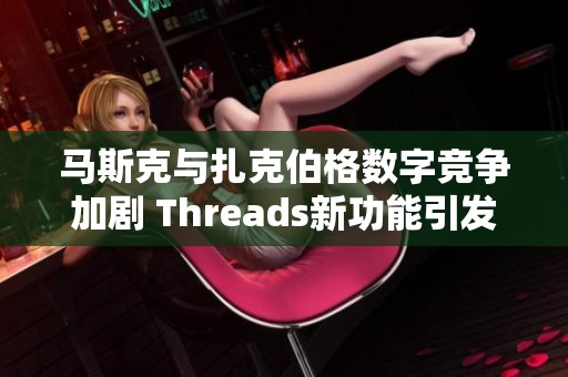 马斯克与扎克伯格数字竞争加剧 Threads新功能引发玩家热潮