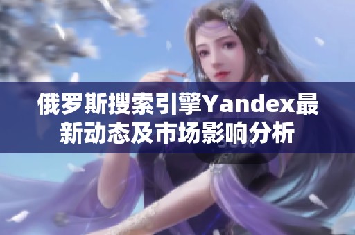 俄罗斯搜索引擎Yandex最新动态及市场影响分析