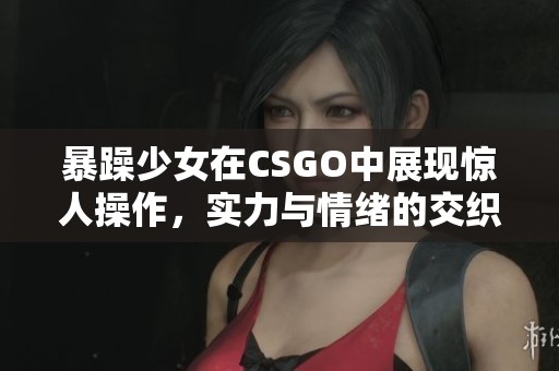 暴躁少女在CSGO中展现惊人操作，实力与情绪的交织