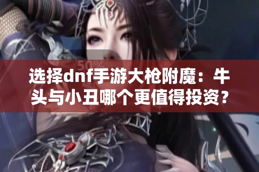 选择dnf手游大枪附魔：牛头与小丑哪个更值得投资？