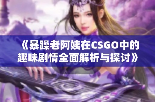 《暴躁老阿姨在CSGO中的趣味剧情全面解析与探讨》