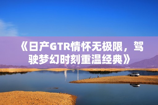 《日产GTR情怀无极限，驾驶梦幻时刻重温经典》