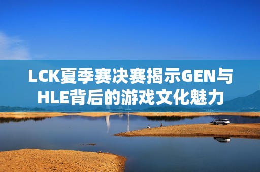 LCK夏季赛决赛揭示GEN与HLE背后的游戏文化魅力