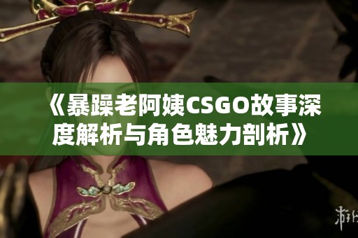 《暴躁老阿姨CSGO故事深度解析与角色魅力剖析》