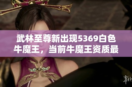 武林至尊新出现5369白色牛魔王，当前牛魔王资质最高是多少