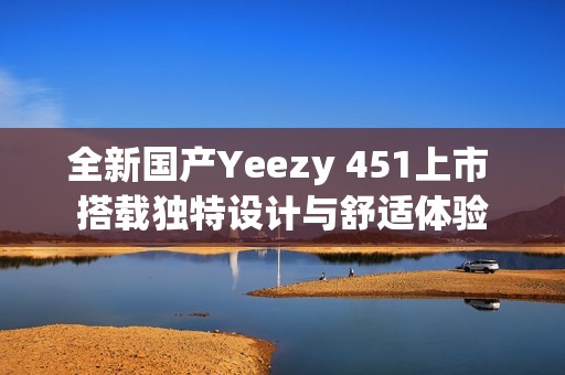 全新国产Yeezy 451上市 搭载独特设计与舒适体验