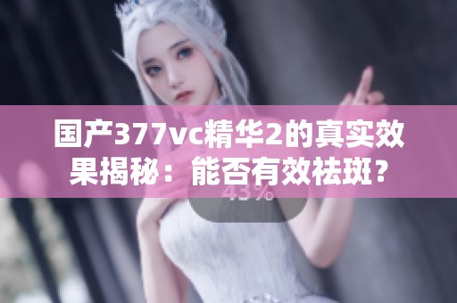 国产377vc精华2的真实效果揭秘：能否有效祛斑？