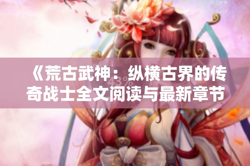 《荒古武神：纵横古界的传奇战士全文阅读与最新章节更新》