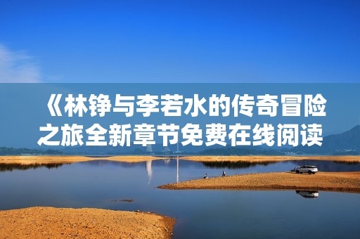 《林铮与李若水的传奇冒险之旅全新章节免费在线阅读》