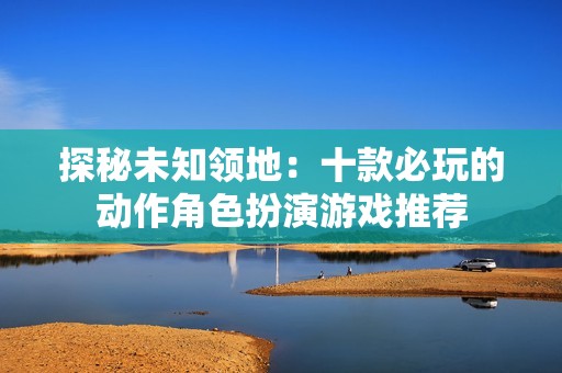 探秘未知领地：十款必玩的动作角色扮演游戏推荐