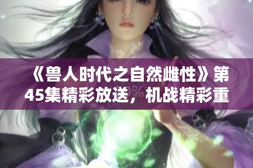 《兽人时代之自然雌性》第45集精彩放送，机战精彩重启等你来观赏