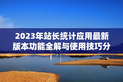 2023年站长统计应用最新版本功能全解与使用技巧分享