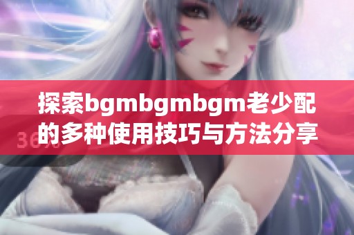 探索bgmbgmbgm老少配的多种使用技巧与方法分享