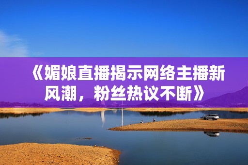 《媚娘直播揭示网络主播新风潮，粉丝热议不断》