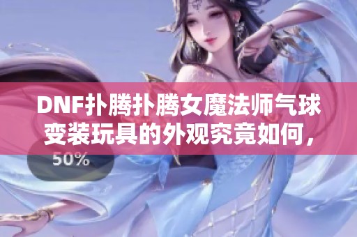 DNF扑腾扑腾女魔法师气球变装玩具的外观究竟如何，值得购买吗