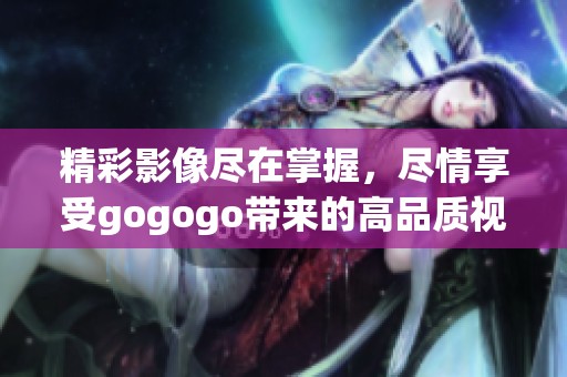 精彩影像尽在掌握，尽情享受gogogo带来的高品质视频体验