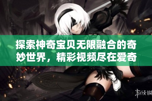 探索神奇宝贝无限融合的奇妙世界，精彩视频尽在爱奇艺