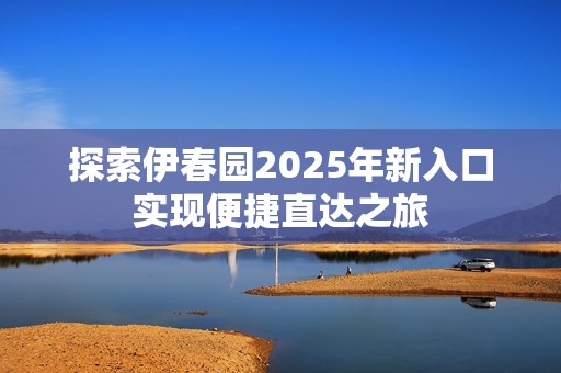 探索伊春园2025年新入口实现便捷直达之旅