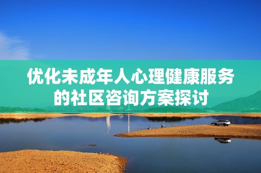 优化未成年人心理健康服务的社区咨询方案探讨