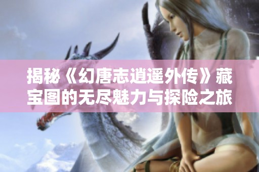 揭秘《幻唐志逍遥外传》藏宝图的无尽魅力与探险之旅