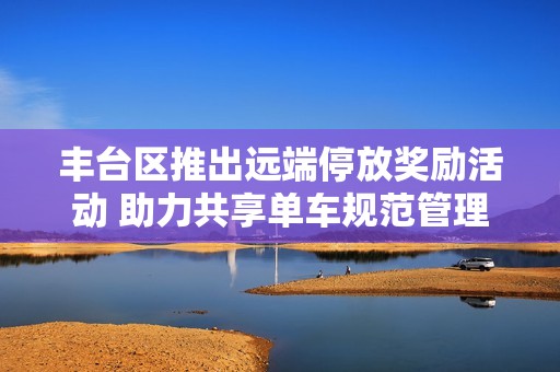 丰台区推出远端停放奖励活动 助力共享单车规范管理