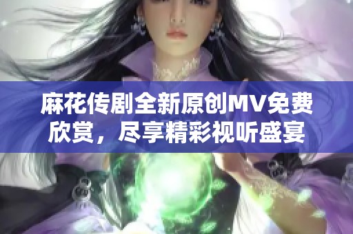 麻花传剧全新原创MV免费欣赏，尽享精彩视听盛宴