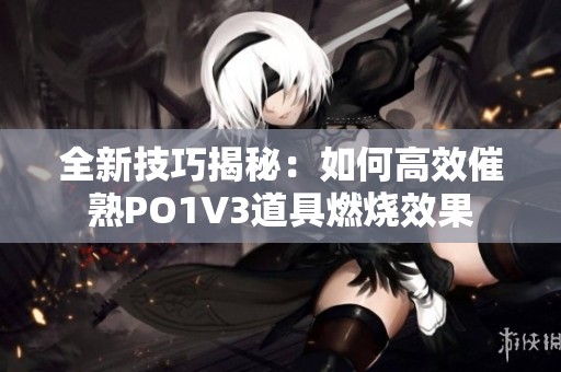 全新技巧揭秘：如何高效催熟PO1V3道具燃烧效果