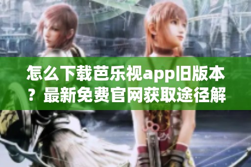 怎么下载芭乐视app旧版本？最新免费官网获取途径解析