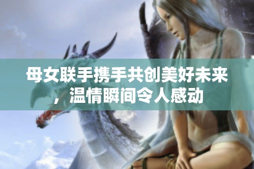 母女联手携手共创美好未来，温情瞬间令人感动