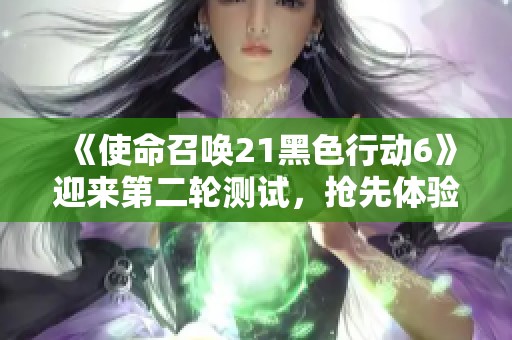 《使命召唤21黑色行动6》迎来第二轮测试，抢先体验精彩内容！