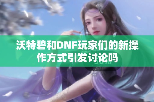 沃特碧和DNF玩家们的新操作方式引发讨论吗