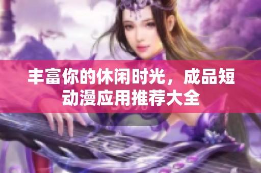 丰富你的休闲时光，成品短动漫应用推荐大全