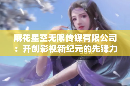 麻花星空无限传媒有限公司：开创影视新纪元的先锋力量