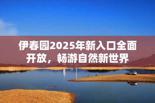 伊春园2025年新入口全面开放，畅游自然新世界